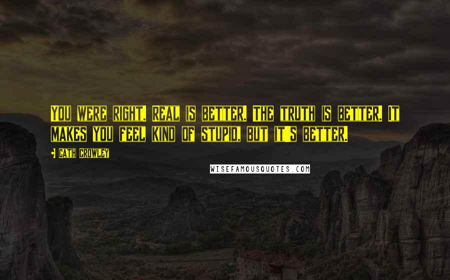 Cath Crowley Quotes: You were right. Real is better. The truth is better. It makes you feel kind of stupid, but it's better.