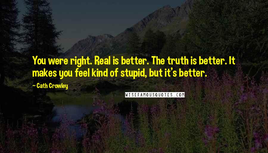 Cath Crowley Quotes: You were right. Real is better. The truth is better. It makes you feel kind of stupid, but it's better.