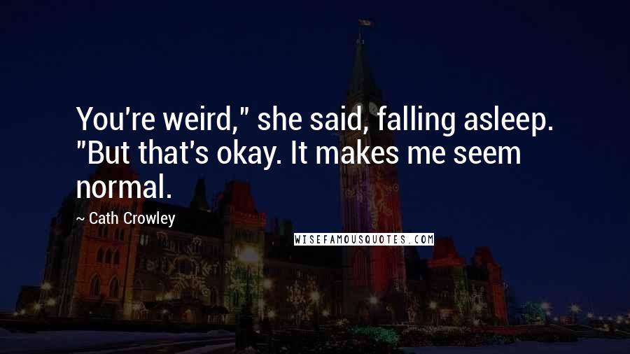 Cath Crowley Quotes: You're weird," she said, falling asleep. "But that's okay. It makes me seem normal.