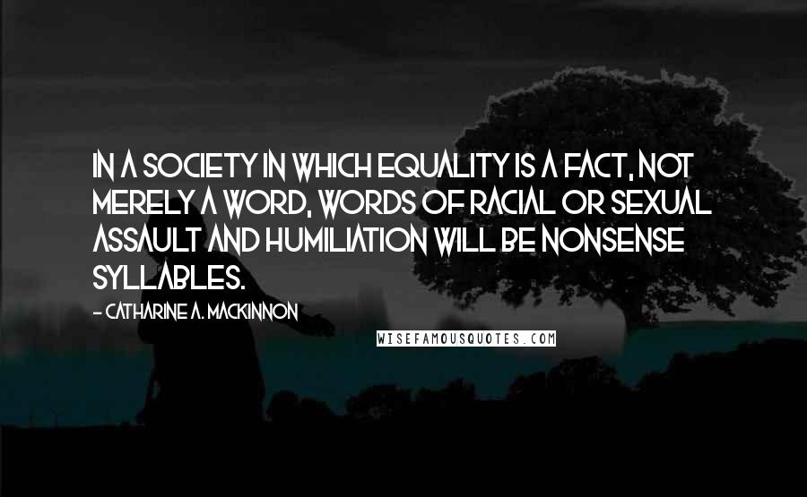 Catharine A. MacKinnon Quotes: In a society in which equality is a fact, not merely a word, words of racial or sexual assault and humiliation will be nonsense syllables.