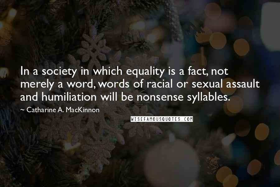 Catharine A. MacKinnon Quotes: In a society in which equality is a fact, not merely a word, words of racial or sexual assault and humiliation will be nonsense syllables.