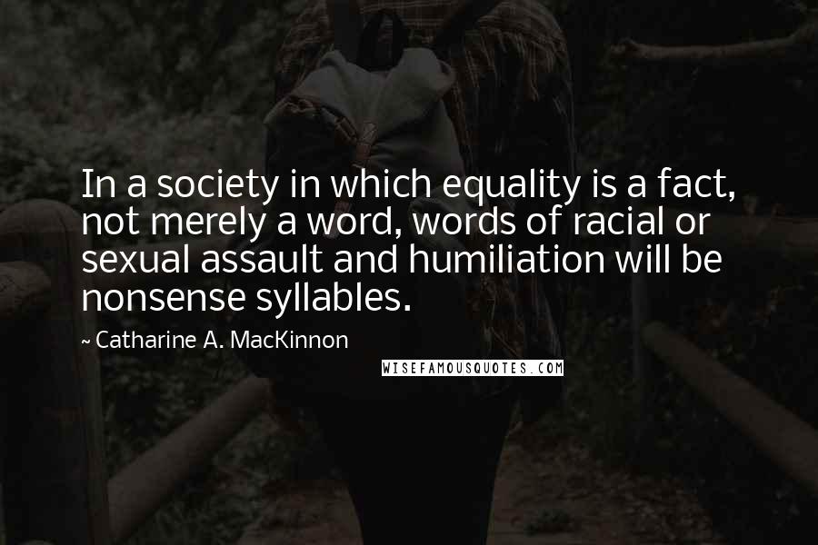 Catharine A. MacKinnon Quotes: In a society in which equality is a fact, not merely a word, words of racial or sexual assault and humiliation will be nonsense syllables.