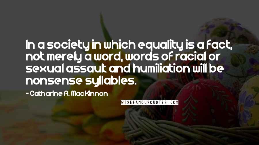 Catharine A. MacKinnon Quotes: In a society in which equality is a fact, not merely a word, words of racial or sexual assault and humiliation will be nonsense syllables.