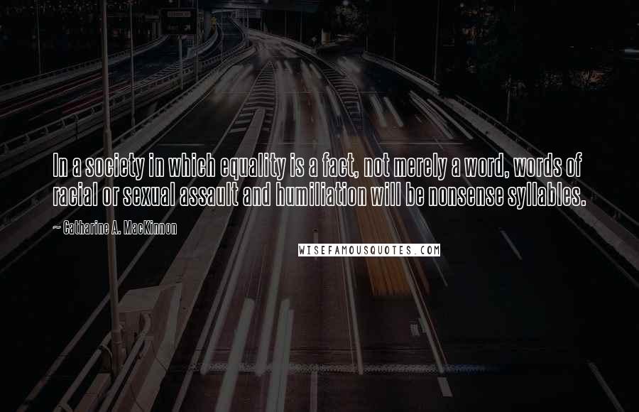 Catharine A. MacKinnon Quotes: In a society in which equality is a fact, not merely a word, words of racial or sexual assault and humiliation will be nonsense syllables.