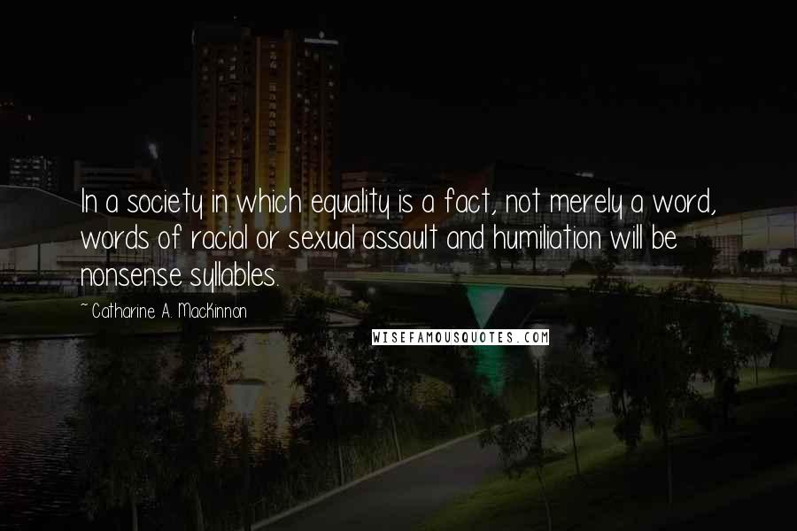 Catharine A. MacKinnon Quotes: In a society in which equality is a fact, not merely a word, words of racial or sexual assault and humiliation will be nonsense syllables.