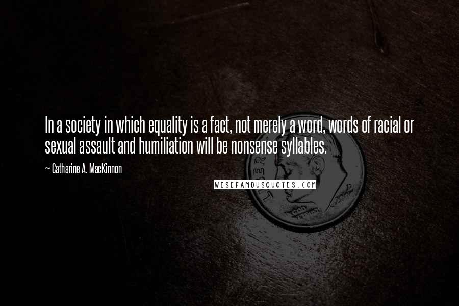 Catharine A. MacKinnon Quotes: In a society in which equality is a fact, not merely a word, words of racial or sexual assault and humiliation will be nonsense syllables.