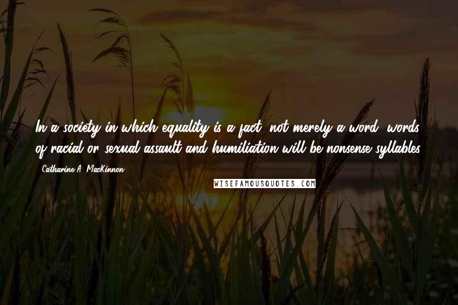 Catharine A. MacKinnon Quotes: In a society in which equality is a fact, not merely a word, words of racial or sexual assault and humiliation will be nonsense syllables.