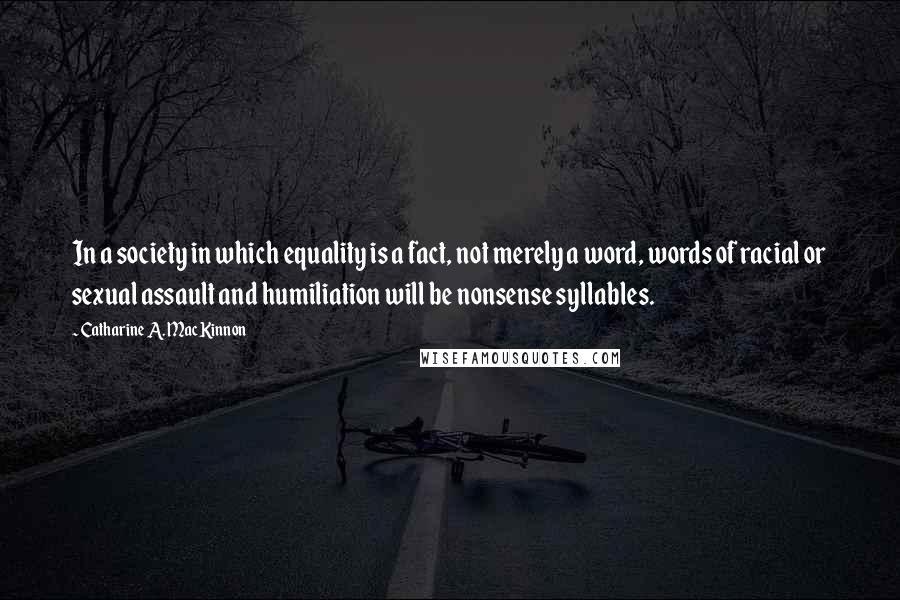 Catharine A. MacKinnon Quotes: In a society in which equality is a fact, not merely a word, words of racial or sexual assault and humiliation will be nonsense syllables.