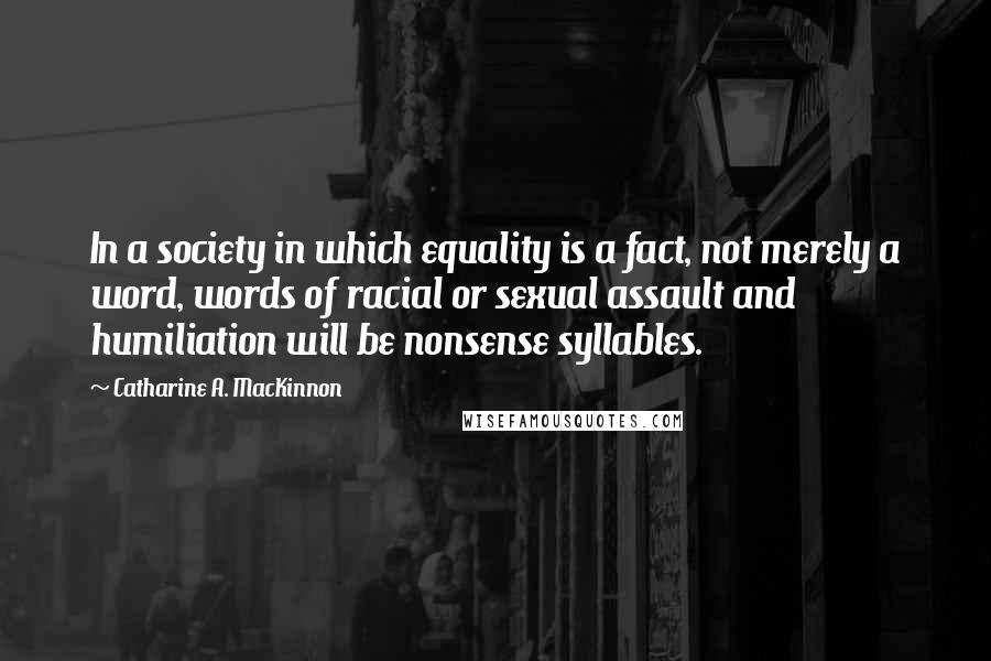 Catharine A. MacKinnon Quotes: In a society in which equality is a fact, not merely a word, words of racial or sexual assault and humiliation will be nonsense syllables.