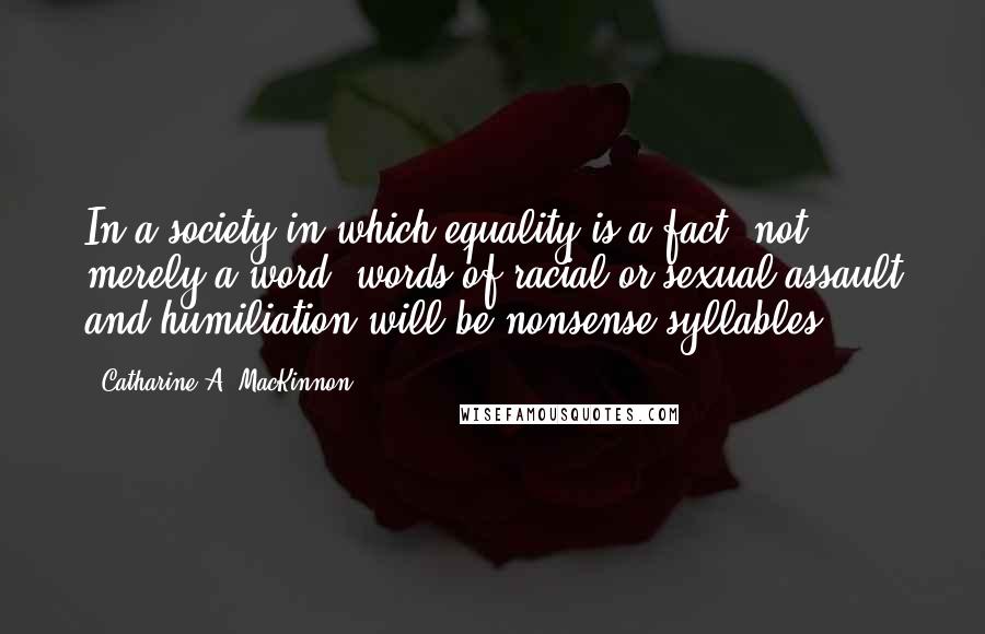 Catharine A. MacKinnon Quotes: In a society in which equality is a fact, not merely a word, words of racial or sexual assault and humiliation will be nonsense syllables.