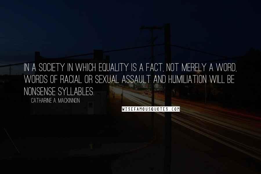 Catharine A. MacKinnon Quotes: In a society in which equality is a fact, not merely a word, words of racial or sexual assault and humiliation will be nonsense syllables.