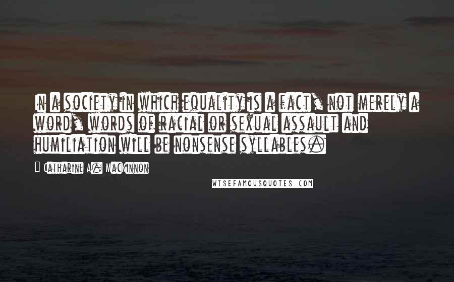 Catharine A. MacKinnon Quotes: In a society in which equality is a fact, not merely a word, words of racial or sexual assault and humiliation will be nonsense syllables.