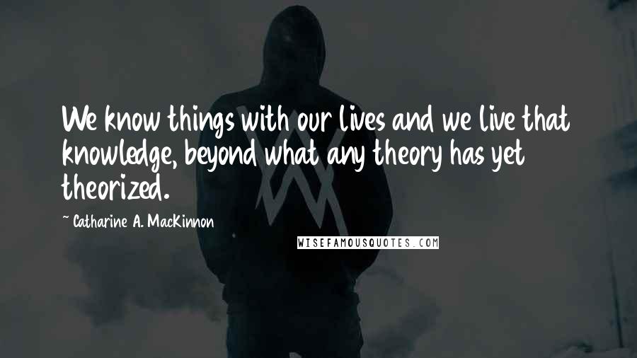 Catharine A. MacKinnon Quotes: We know things with our lives and we live that knowledge, beyond what any theory has yet theorized.