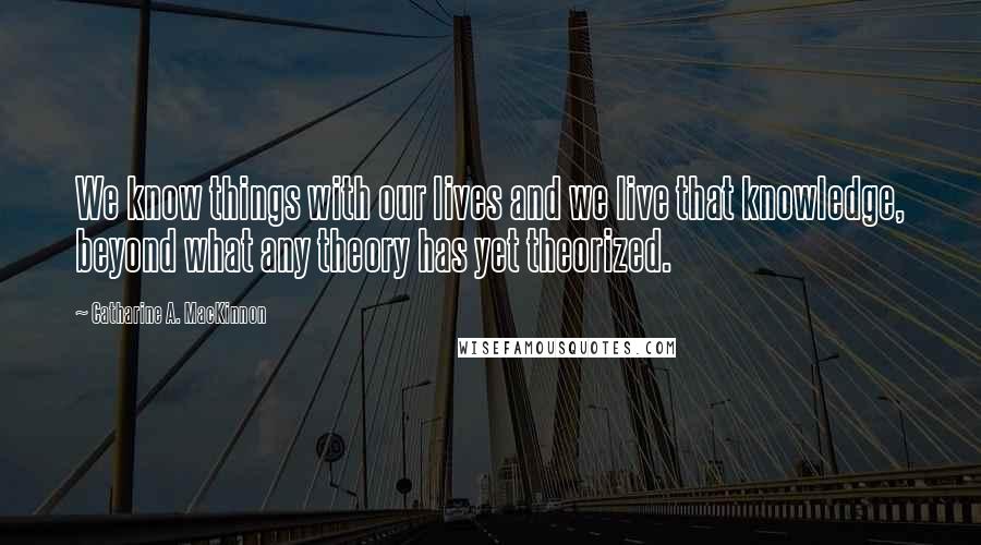 Catharine A. MacKinnon Quotes: We know things with our lives and we live that knowledge, beyond what any theory has yet theorized.