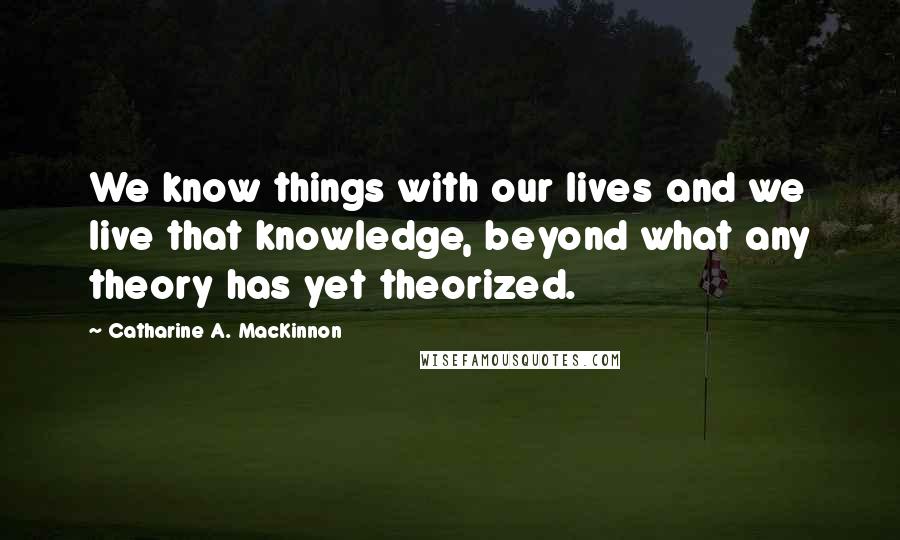 Catharine A. MacKinnon Quotes: We know things with our lives and we live that knowledge, beyond what any theory has yet theorized.