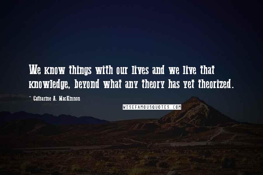 Catharine A. MacKinnon Quotes: We know things with our lives and we live that knowledge, beyond what any theory has yet theorized.