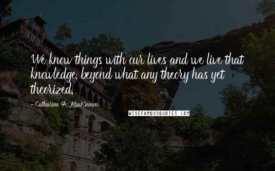 Catharine A. MacKinnon Quotes: We know things with our lives and we live that knowledge, beyond what any theory has yet theorized.