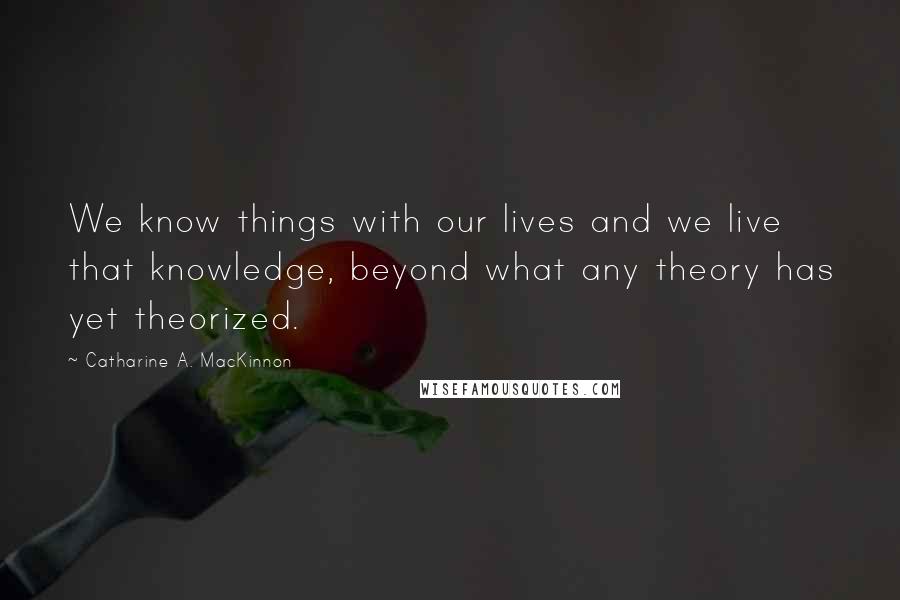 Catharine A. MacKinnon Quotes: We know things with our lives and we live that knowledge, beyond what any theory has yet theorized.