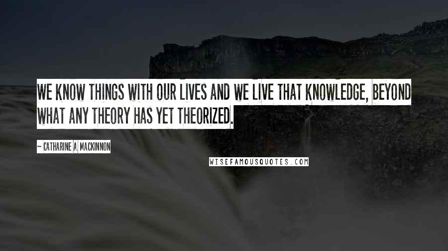 Catharine A. MacKinnon Quotes: We know things with our lives and we live that knowledge, beyond what any theory has yet theorized.