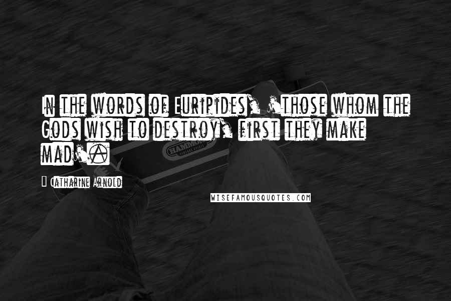 Catharine Arnold Quotes: In the words of Euripides, 'those whom the Gods wish to destroy, first they make mad'.