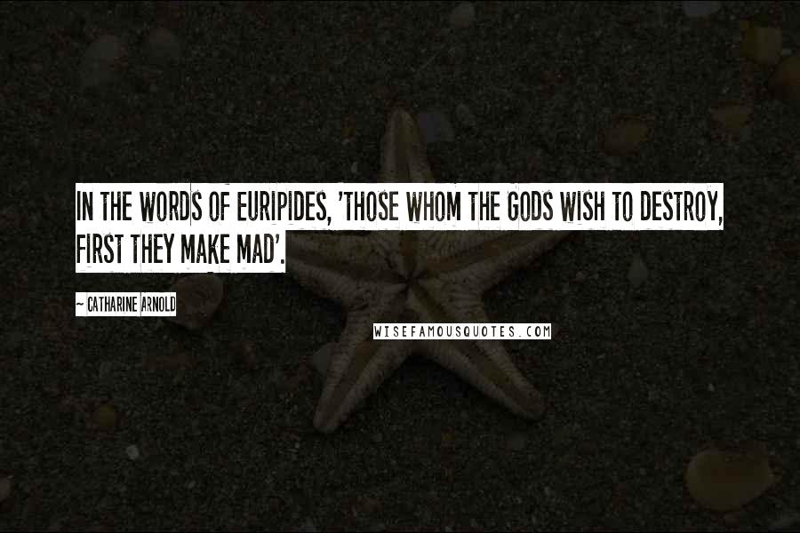 Catharine Arnold Quotes: In the words of Euripides, 'those whom the Gods wish to destroy, first they make mad'.