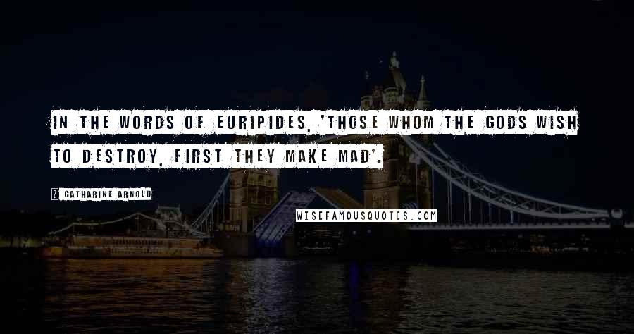 Catharine Arnold Quotes: In the words of Euripides, 'those whom the Gods wish to destroy, first they make mad'.