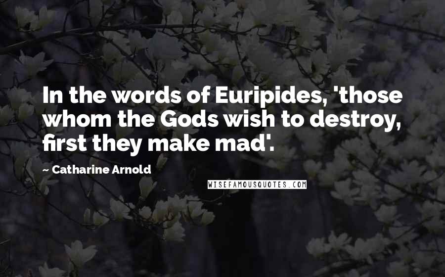 Catharine Arnold Quotes: In the words of Euripides, 'those whom the Gods wish to destroy, first they make mad'.