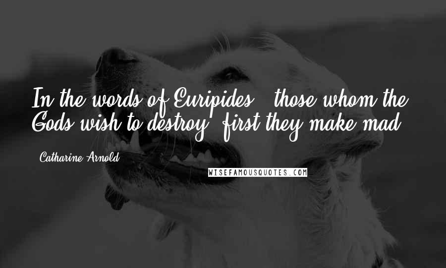 Catharine Arnold Quotes: In the words of Euripides, 'those whom the Gods wish to destroy, first they make mad'.