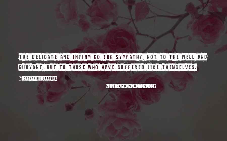 Catharine Beecher Quotes: The delicate and infirm go for sympathy, not to the well and buoyant, but to those who have suffered like themselves.