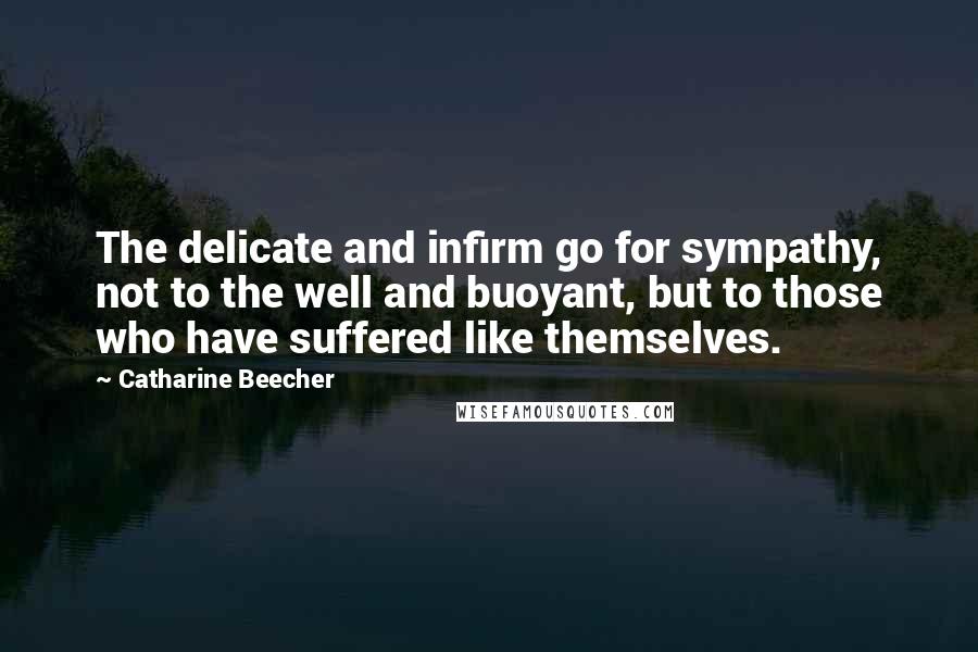Catharine Beecher Quotes: The delicate and infirm go for sympathy, not to the well and buoyant, but to those who have suffered like themselves.