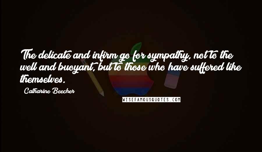 Catharine Beecher Quotes: The delicate and infirm go for sympathy, not to the well and buoyant, but to those who have suffered like themselves.