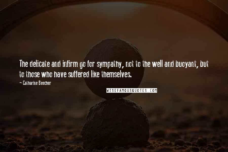 Catharine Beecher Quotes: The delicate and infirm go for sympathy, not to the well and buoyant, but to those who have suffered like themselves.