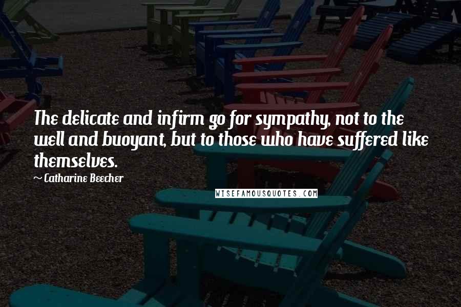 Catharine Beecher Quotes: The delicate and infirm go for sympathy, not to the well and buoyant, but to those who have suffered like themselves.