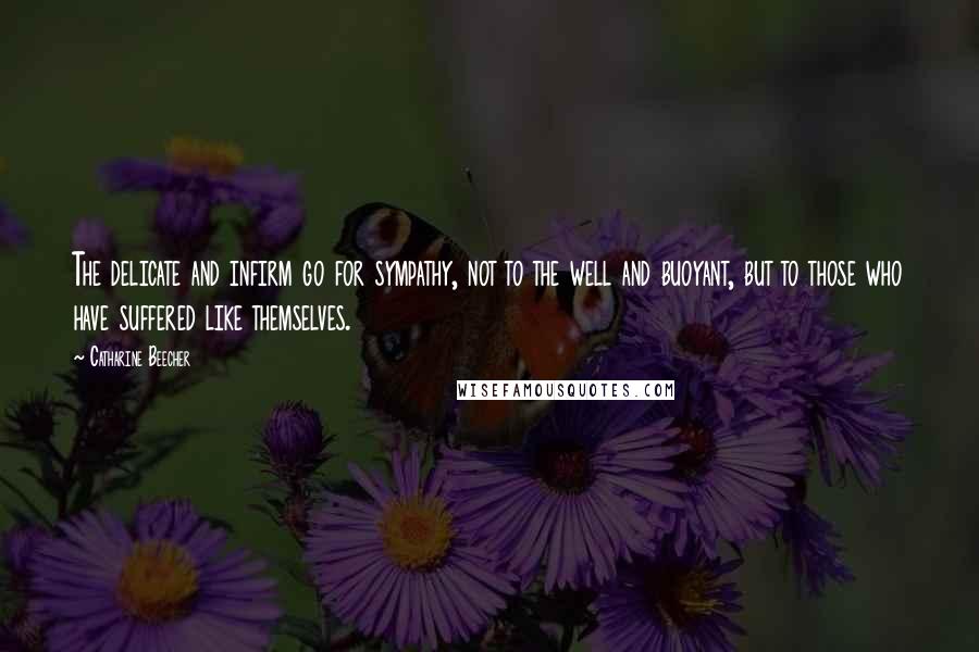 Catharine Beecher Quotes: The delicate and infirm go for sympathy, not to the well and buoyant, but to those who have suffered like themselves.