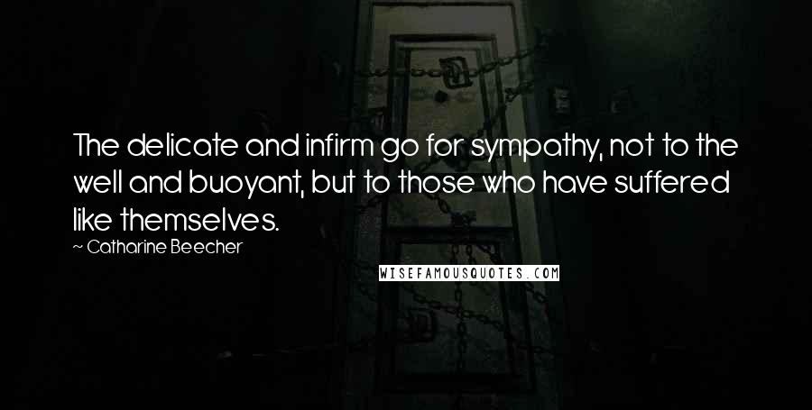 Catharine Beecher Quotes: The delicate and infirm go for sympathy, not to the well and buoyant, but to those who have suffered like themselves.