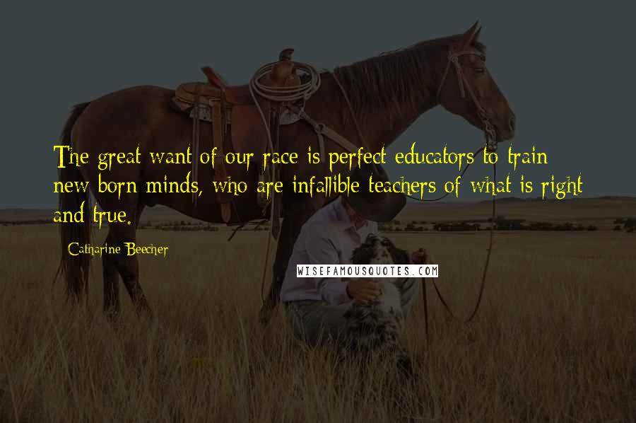 Catharine Beecher Quotes: The great want of our race is perfect educators to train new-born minds, who are infallible teachers of what is right and true.