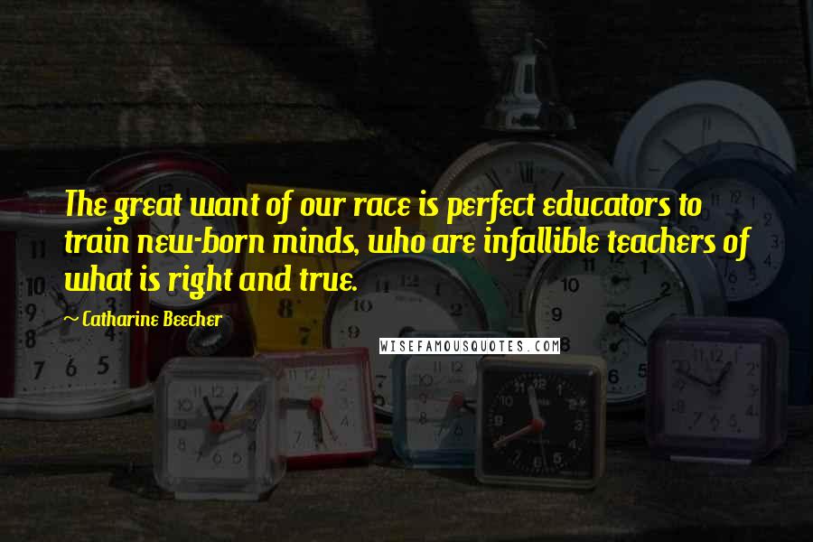 Catharine Beecher Quotes: The great want of our race is perfect educators to train new-born minds, who are infallible teachers of what is right and true.