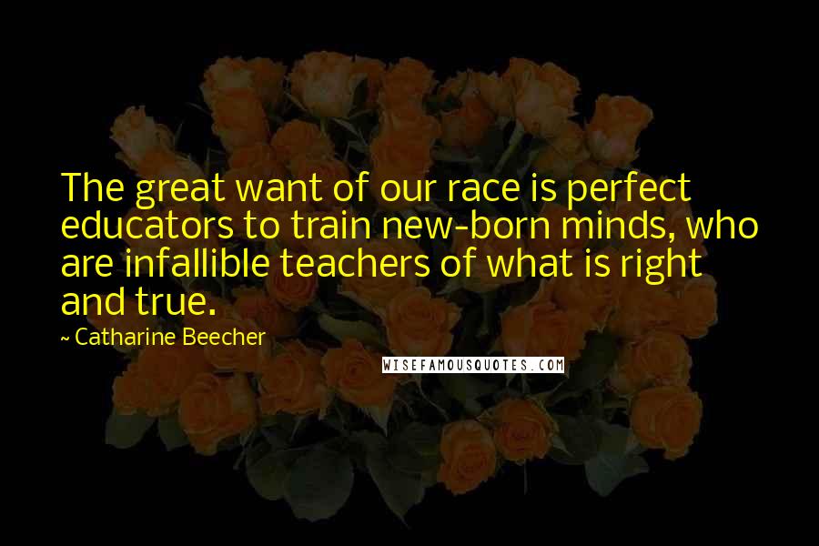 Catharine Beecher Quotes: The great want of our race is perfect educators to train new-born minds, who are infallible teachers of what is right and true.