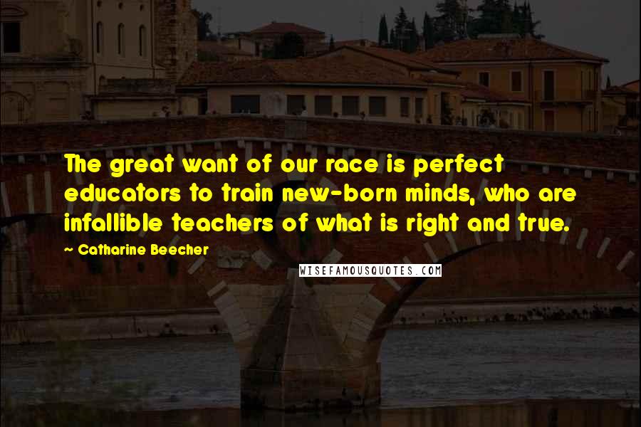 Catharine Beecher Quotes: The great want of our race is perfect educators to train new-born minds, who are infallible teachers of what is right and true.