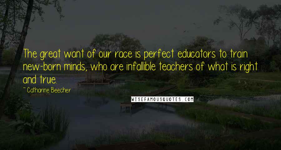 Catharine Beecher Quotes: The great want of our race is perfect educators to train new-born minds, who are infallible teachers of what is right and true.