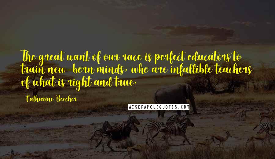 Catharine Beecher Quotes: The great want of our race is perfect educators to train new-born minds, who are infallible teachers of what is right and true.