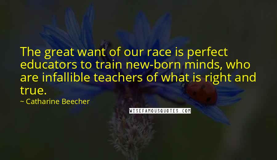 Catharine Beecher Quotes: The great want of our race is perfect educators to train new-born minds, who are infallible teachers of what is right and true.