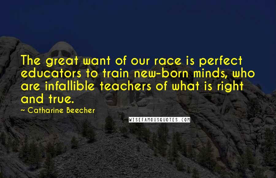 Catharine Beecher Quotes: The great want of our race is perfect educators to train new-born minds, who are infallible teachers of what is right and true.