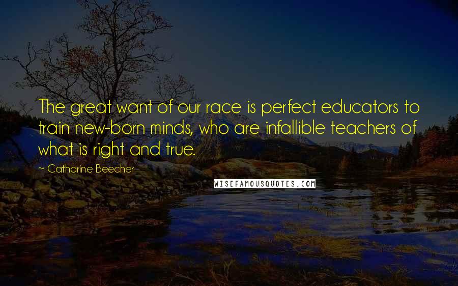 Catharine Beecher Quotes: The great want of our race is perfect educators to train new-born minds, who are infallible teachers of what is right and true.