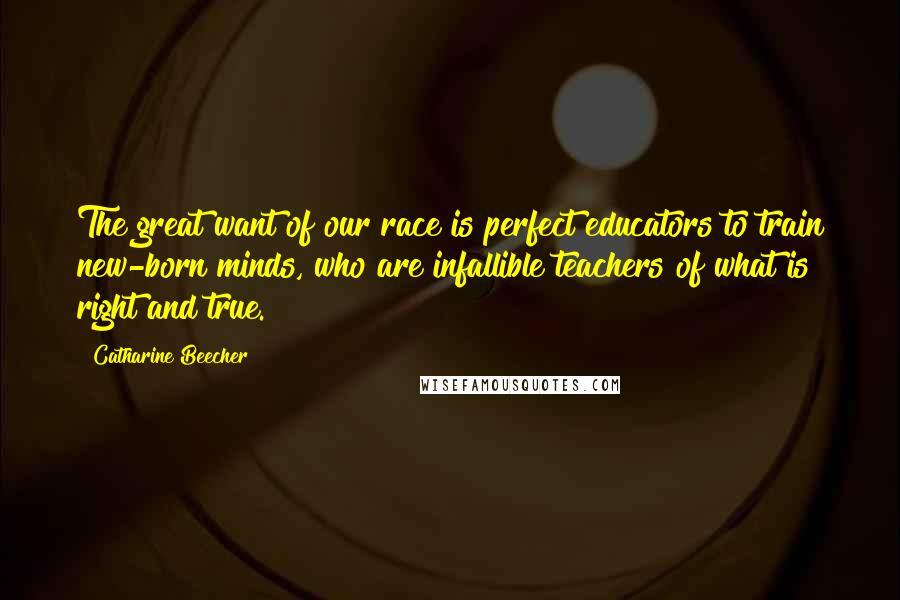 Catharine Beecher Quotes: The great want of our race is perfect educators to train new-born minds, who are infallible teachers of what is right and true.