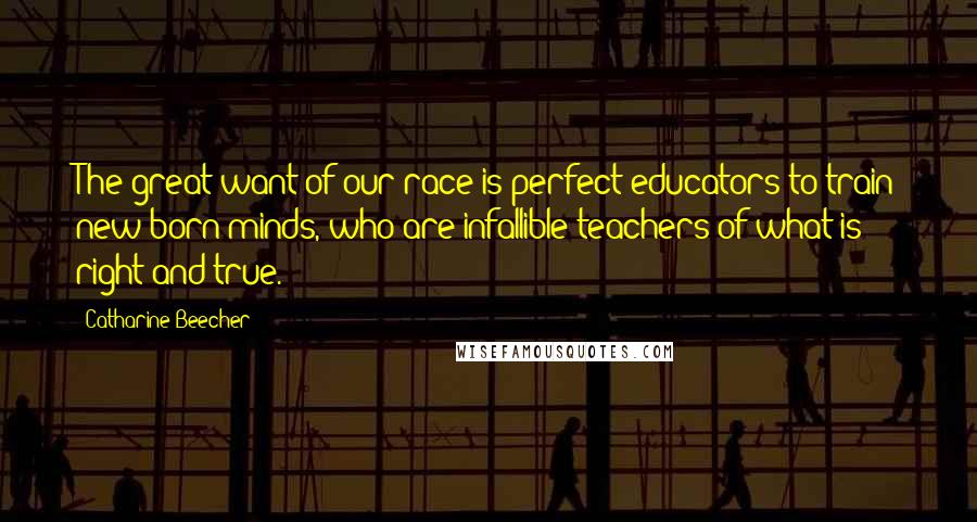 Catharine Beecher Quotes: The great want of our race is perfect educators to train new-born minds, who are infallible teachers of what is right and true.