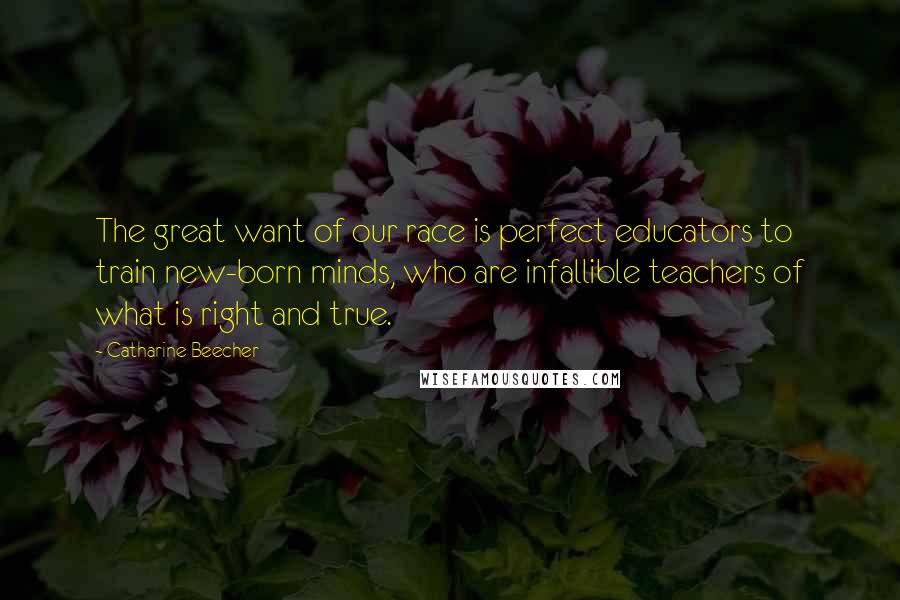 Catharine Beecher Quotes: The great want of our race is perfect educators to train new-born minds, who are infallible teachers of what is right and true.