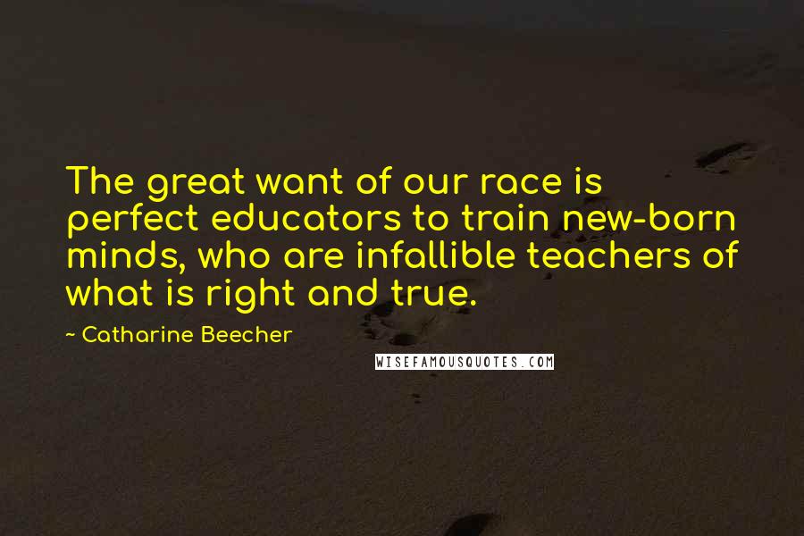 Catharine Beecher Quotes: The great want of our race is perfect educators to train new-born minds, who are infallible teachers of what is right and true.