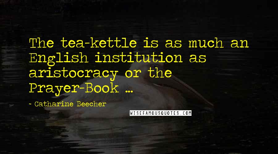 Catharine Beecher Quotes: The tea-kettle is as much an English institution as aristocracy or the Prayer-Book ...