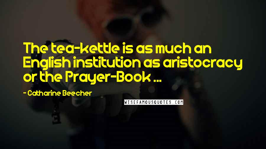 Catharine Beecher Quotes: The tea-kettle is as much an English institution as aristocracy or the Prayer-Book ...